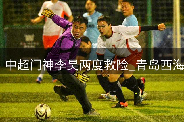 中超门神李昊两度救险 青岛西海岸客场逼平河南队创造历史