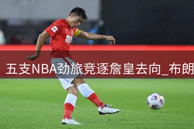五支NBA劲旅竞逐詹皇去向 布朗尼命运成关键变量
