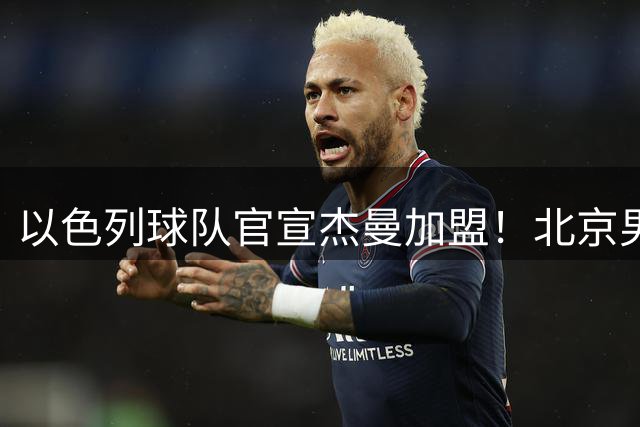 以色列球队官宣杰曼加盟！北京男篮核心外援离队 有意引进布朗韦瑟斯庞