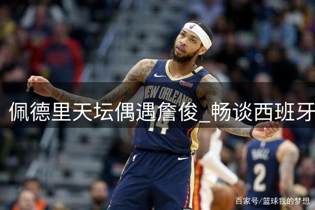 佩德里天坛偶遇詹俊 畅谈西班牙黄金一代与利物浦情缘
