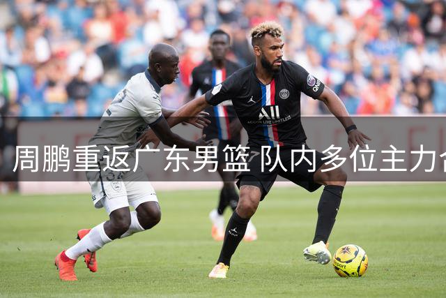 周鹏重返广东男篮 队内多位主力合同详情披露