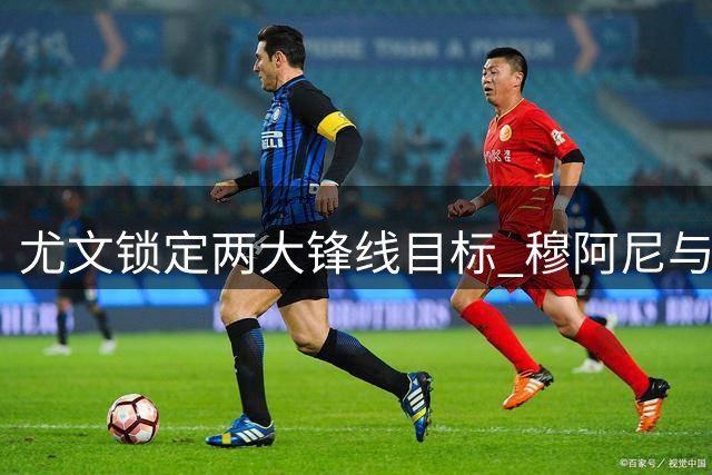 尤文锁定两大锋线目标 穆阿尼与齐尔克泽转会博弈升级