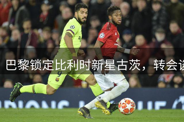 巴黎锁定比利时新星古茨，转会谈判即将开启
