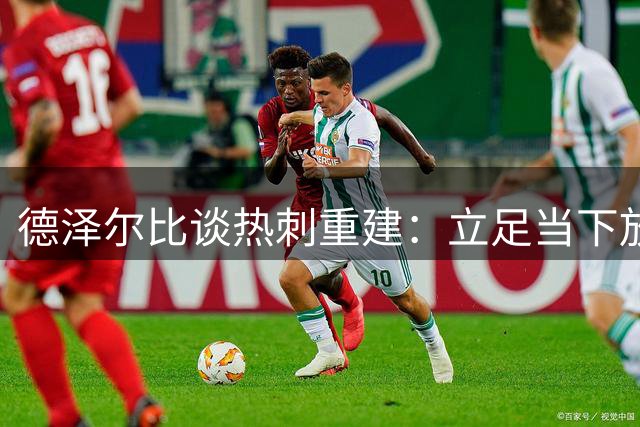 德泽尔比谈热刺重建：立足当下放眼未来 誓带球队冲击英超之巅