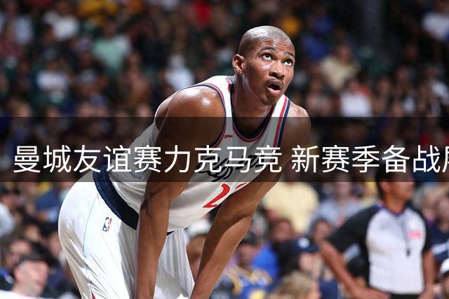 曼城友谊赛力克马竞 新赛季备战展现强劲实力
