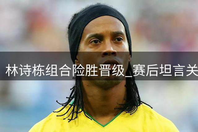林诗栋组合险胜晋级 赛后坦言关键在放手一搏