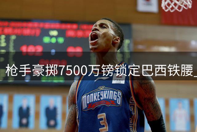 枪手豪掷7500万镑锁定巴西铁腰 吉马良斯加盟引爆北伦敦