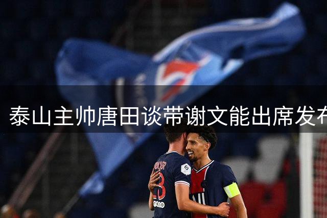 泰山主帅唐田谈带谢文能出席发布会：帅小伙谁不喜欢