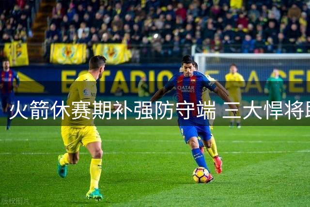 火箭休赛期补强防守端 三大悍将助乌度卡构建铜墙铁壁