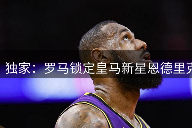 独家：罗马锁定皇马新星恩德里克 正等待银河战舰放行绿灯