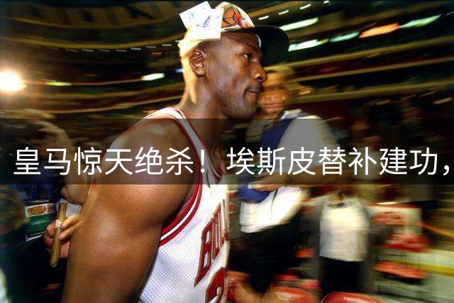 皇马惊天绝杀！埃斯皮替补建功，穆帅换人引发热议