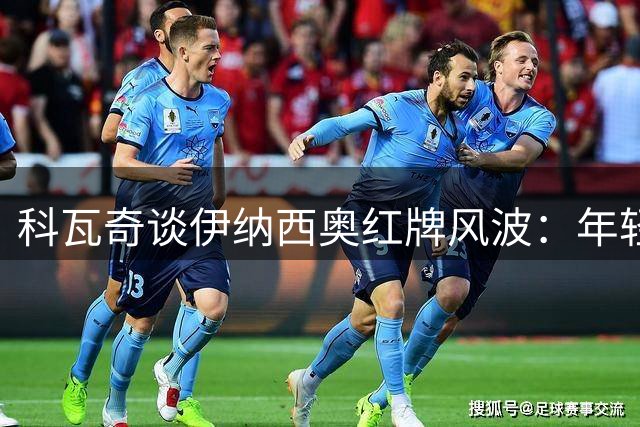 科瓦奇谈伊纳西奥红牌风波：年轻人冲动不必苛责