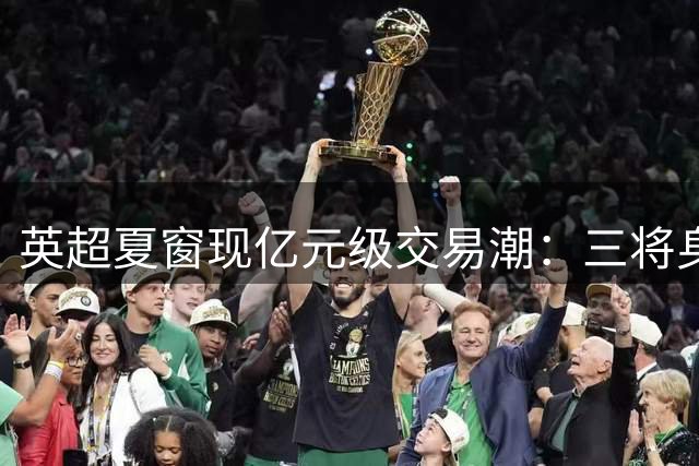 英超夏窗现亿元级交易潮：三将身价破亿，纽卡逆势套现引关注