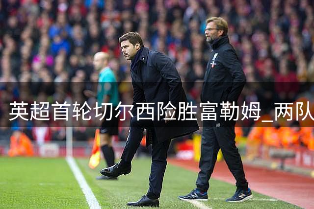 英超首轮切尔西险胜富勒姆 两队主帅皆曾执教皇马