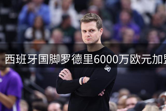 西班牙国脚罗德里6000万欧元加盟皇马 西甲争霸再添变量