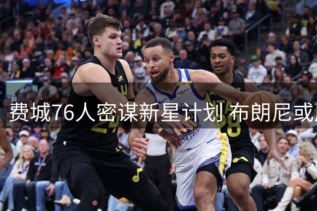 费城76人密谋新星计划 布朗尼或成詹皇加盟关键拼图