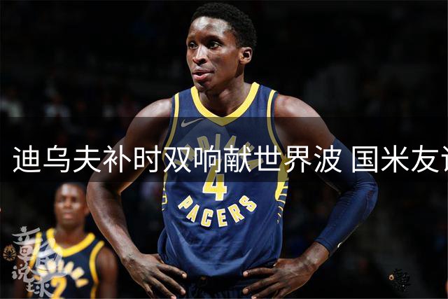 迪乌夫补时双响献世界波 国米友谊赛2-1神奇逆转德乙球队