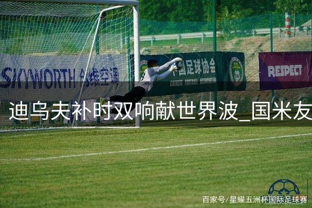迪乌夫补时双响献世界波 国米友谊赛2-1神奇逆转德乙球队