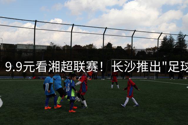 9.9元看湘超联赛！长沙推出"足球+消费"新玩法引爆暑期经济