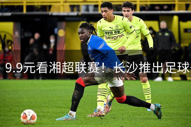 9.9元看湘超联赛！长沙推出"足球+消费"新玩法引爆暑期经济