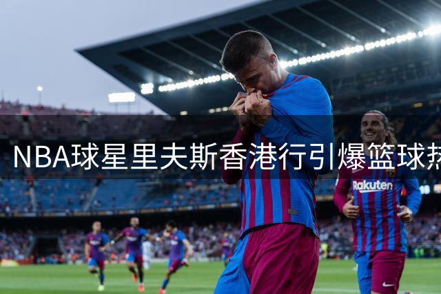 NBA球星里夫斯香港行引爆篮球热潮 现场指导青训引燃球迷热情